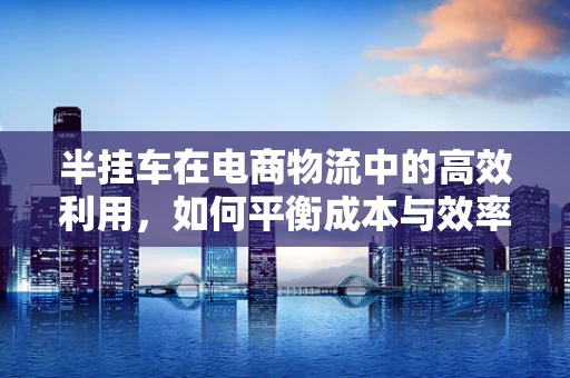 半挂车在电商物流中的高效利用，如何平衡成本与效率？