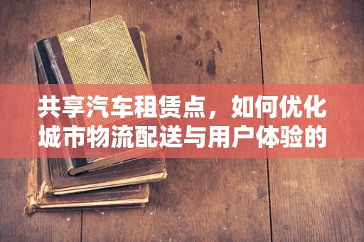 共享汽车租赁点，如何优化城市物流配送与用户体验的双重挑战？