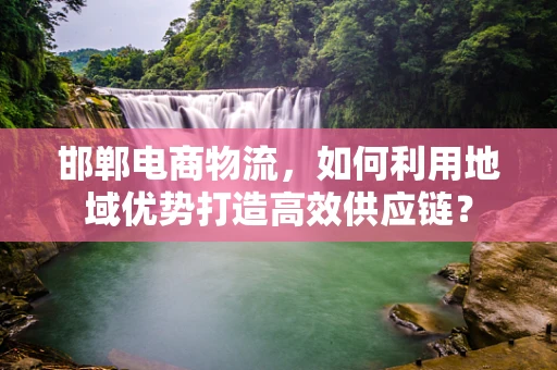 邯郸电商物流，如何利用地域优势打造高效供应链？