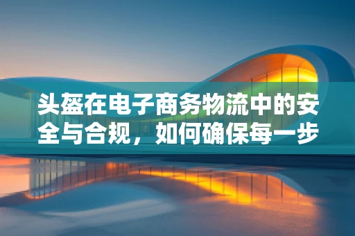 头盔在电子商务物流中的安全与合规，如何确保每一步都安全无虞？