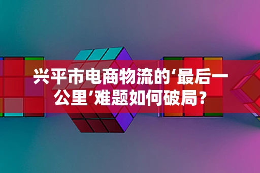 兴平市电商物流的‘最后一公里’难题如何破局？