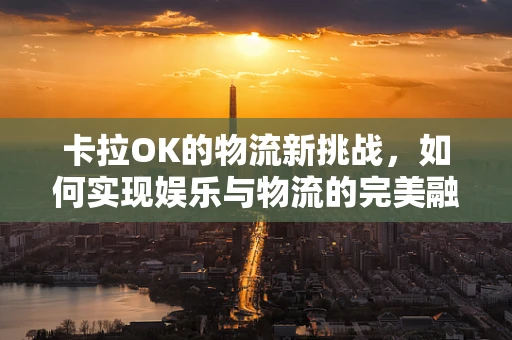 卡拉OK的物流新挑战，如何实现娱乐与物流的完美融合？