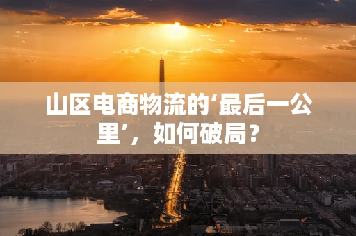 山区电商物流的‘最后一公里’，如何破局？