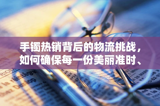 手镯热销背后的物流挑战，如何确保每一份美丽准时、安全抵达？