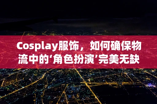 Cosplay服饰，如何确保物流中的‘角色扮演’完美无缺？