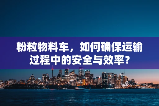粉粒物料车，如何确保运输过程中的安全与效率？