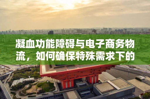 凝血功能障碍与电子商务物流，如何确保特殊需求下的安全配送？