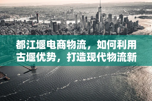 都江堰电商物流，如何利用古堰优势，打造现代物流新篇章？