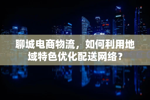 聊城电商物流，如何利用地域特色优化配送网络？