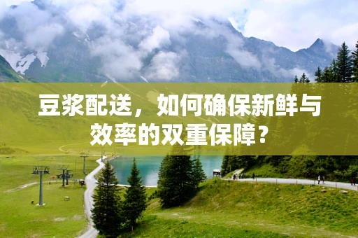 豆浆配送，如何确保新鲜与效率的双重保障？