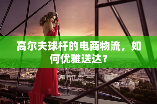 高尔夫球杆的电商物流，如何优雅送达？
