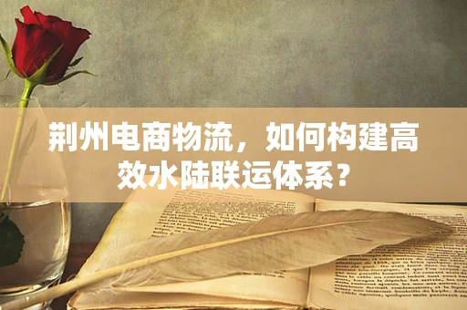 荆州电商物流，如何构建高效水陆联运体系？