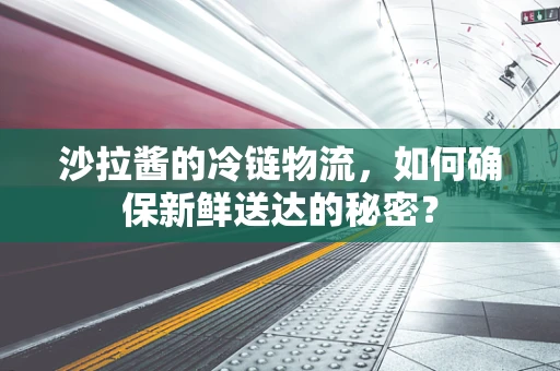 沙拉酱的冷链物流，如何确保新鲜送达的秘密？