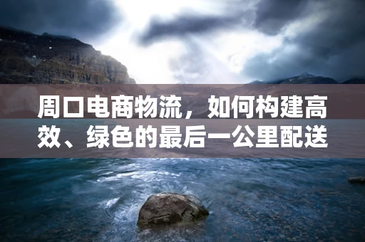 周口电商物流，如何构建高效、绿色的最后一公里配送体系？
