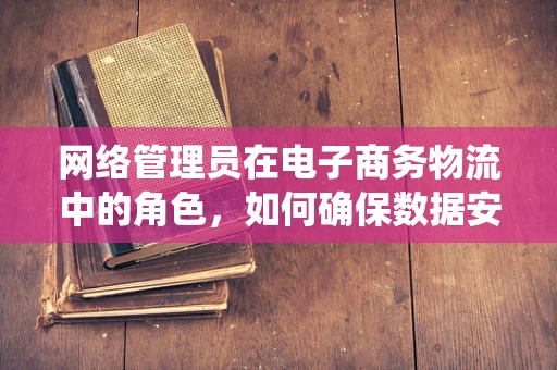 网络管理员在电子商务物流中的角色，如何确保数据安全与系统稳定？