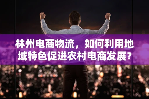 林州电商物流，如何利用地域特色促进农村电商发展？