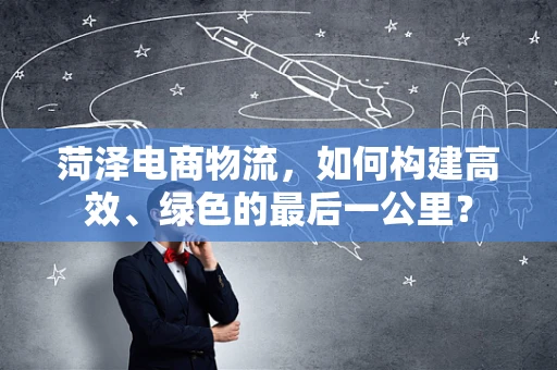 菏泽电商物流，如何构建高效、绿色的最后一公里？