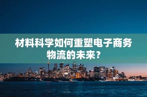材料科学如何重塑电子商务物流的未来？