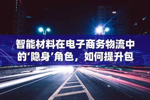 智能材料在电子商务物流中的‘隐身’角色，如何提升包裹追踪的精准度？