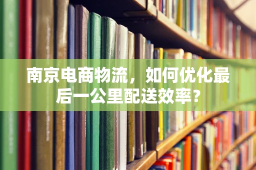 南京电商物流，如何优化最后一公里配送效率？