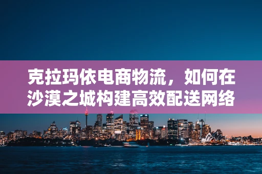 克拉玛依电商物流，如何在沙漠之城构建高效配送网络？