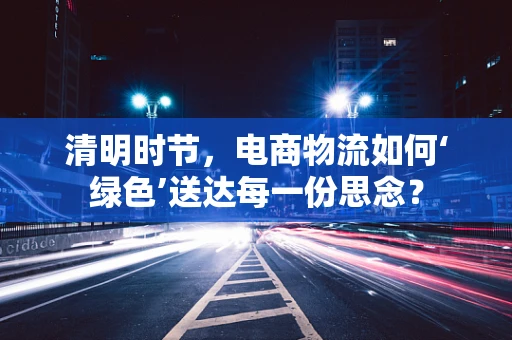 清明时节，电商物流如何‘绿色’送达每一份思念？