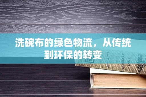 洗碗布的绿色物流，从传统到环保的转变