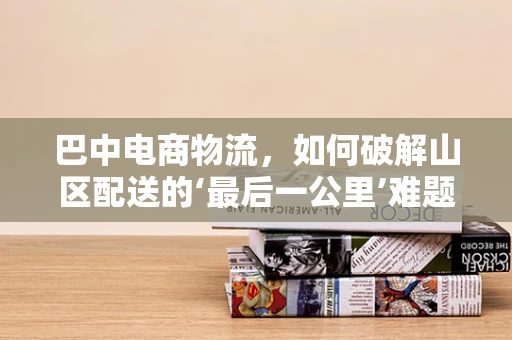 巴中电商物流，如何破解山区配送的‘最后一公里’难题？