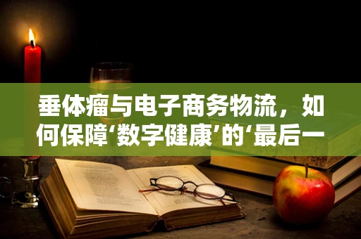 垂体瘤与电子商务物流，如何保障‘数字健康’的‘最后一公里’？