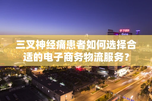 三叉神经痛患者如何选择合适的电子商务物流服务？
