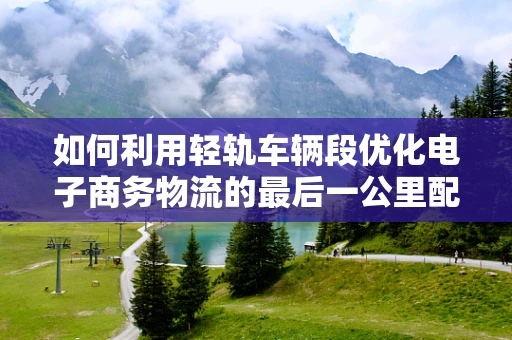如何利用轻轨车辆段优化电子商务物流的最后一公里配送？