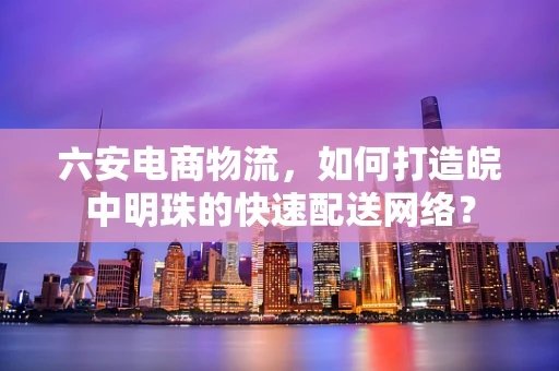 六安电商物流，如何打造皖中明珠的快速配送网络？
