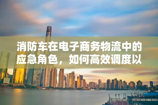消防车在电子商务物流中的应急角色，如何高效调度以应对突发事件？