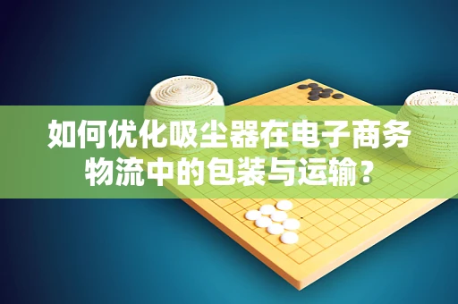 如何优化吸尘器在电子商务物流中的包装与运输？
