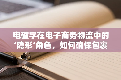 电磁学在电子商务物流中的‘隐形’角色，如何确保包裹安全穿越‘磁场’？