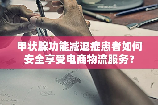 甲状腺功能减退症患者如何安全享受电商物流服务？