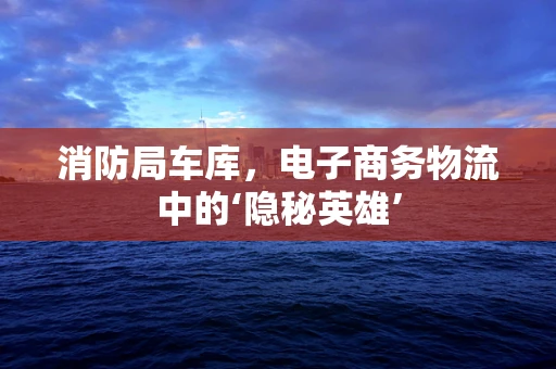 消防局车库，电子商务物流中的‘隐秘英雄’