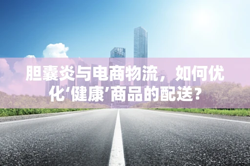 胆囊炎与电商物流，如何优化‘健康’商品的配送？