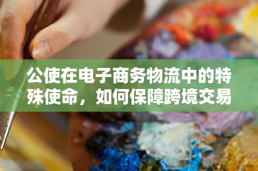 公使在电子商务物流中的特殊使命，如何保障跨境交易的顺畅？