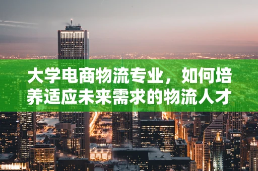 大学电商物流专业，如何培养适应未来需求的物流人才？