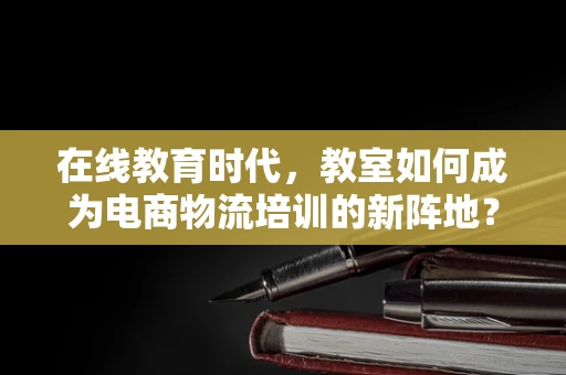 在线教育时代，教室如何成为电商物流培训的新阵地？