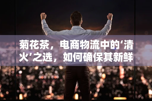 菊花茶，电商物流中的‘清火’之选，如何确保其新鲜送达？