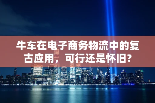 牛车在电子商务物流中的复古应用，可行还是怀旧？