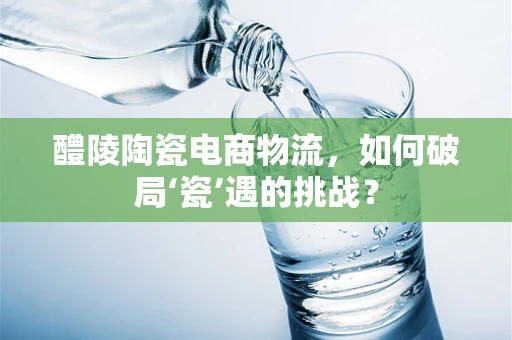 醴陵陶瓷电商物流，如何破局‘瓷’遇的挑战？