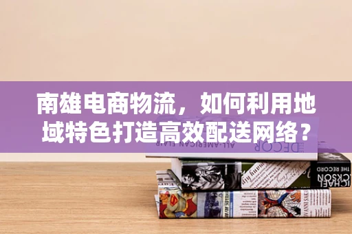 南雄电商物流，如何利用地域特色打造高效配送网络？