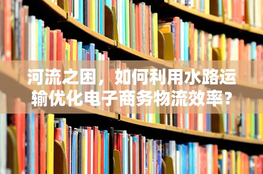 河流之困，如何利用水路运输优化电子商务物流效率？