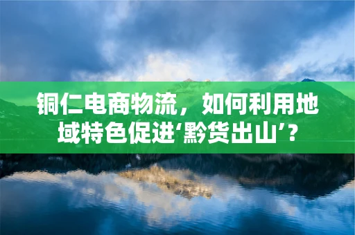 铜仁电商物流，如何利用地域特色促进‘黔货出山’？