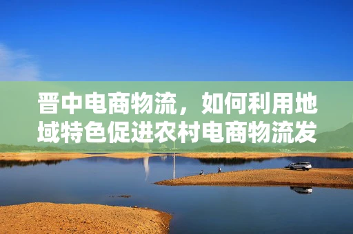 晋中电商物流，如何利用地域特色促进农村电商物流发展？