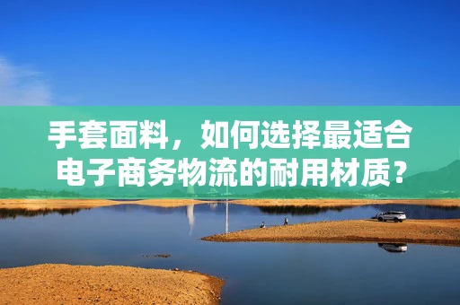 手套面料，如何选择最适合电子商务物流的耐用材质？