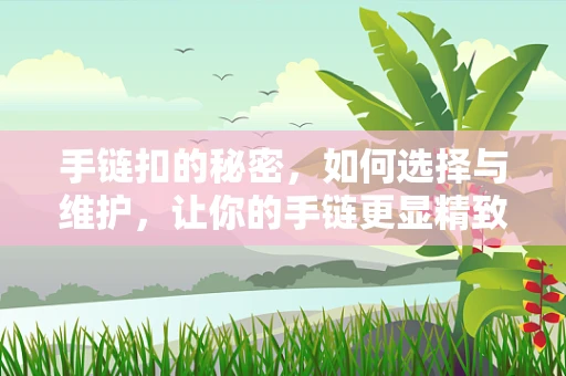 手链扣的秘密，如何选择与维护，让你的手链更显精致？